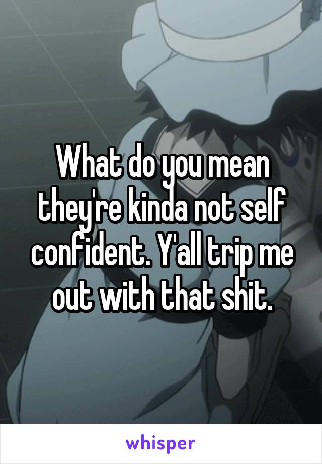 What do you mean they're kinda not self confident. Y'all trip me out with that shit.