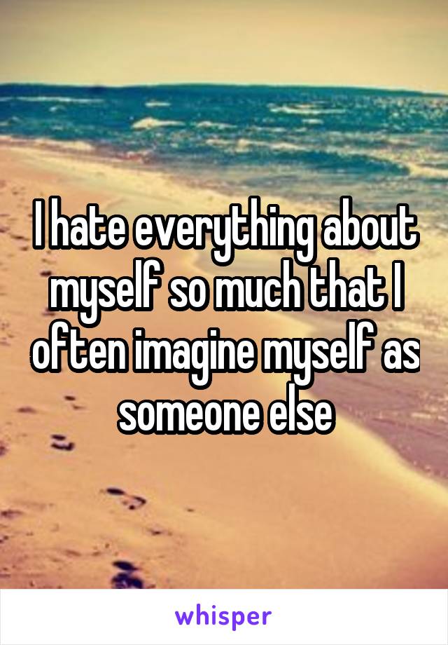 I hate everything about myself so much that I often imagine myself as someone else