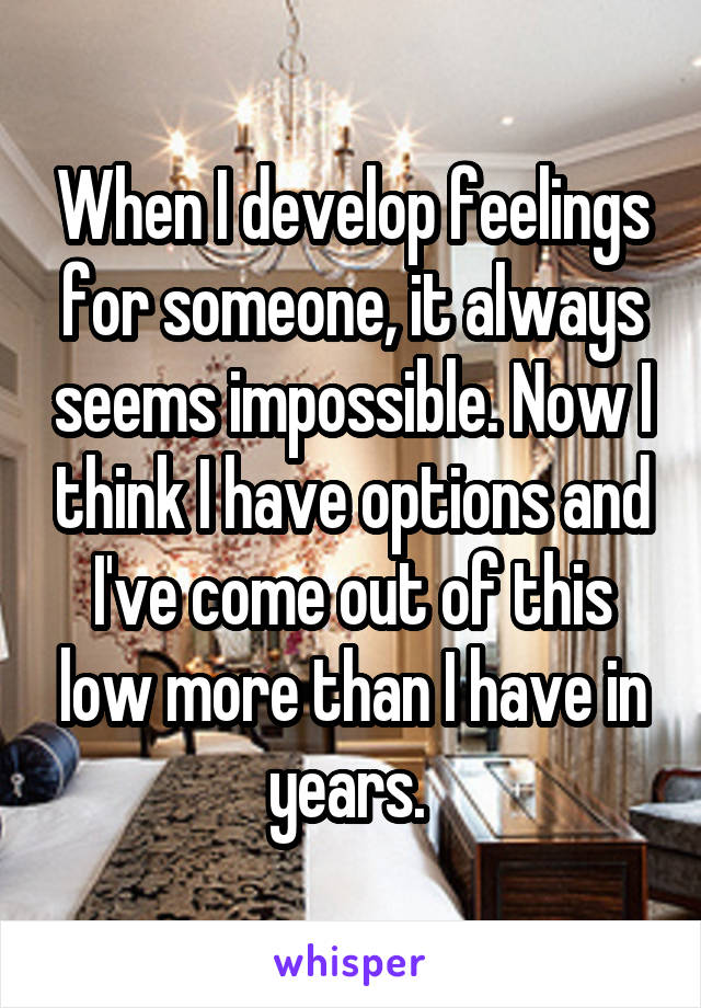 When I develop feelings for someone, it always seems impossible. Now I think I have options and I've come out of this low more than I have in years. 