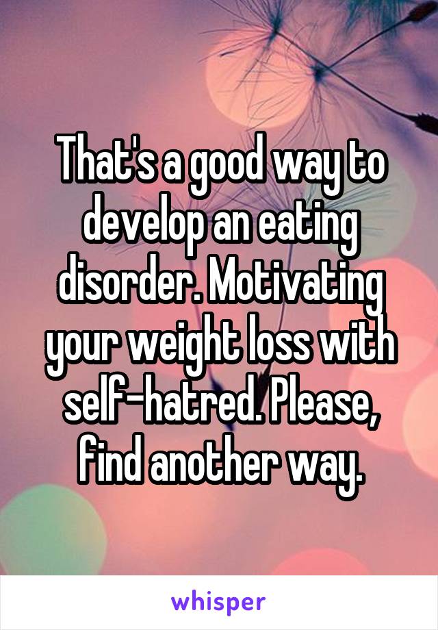 That's a good way to develop an eating disorder. Motivating your weight loss with self-hatred. Please, find another way.