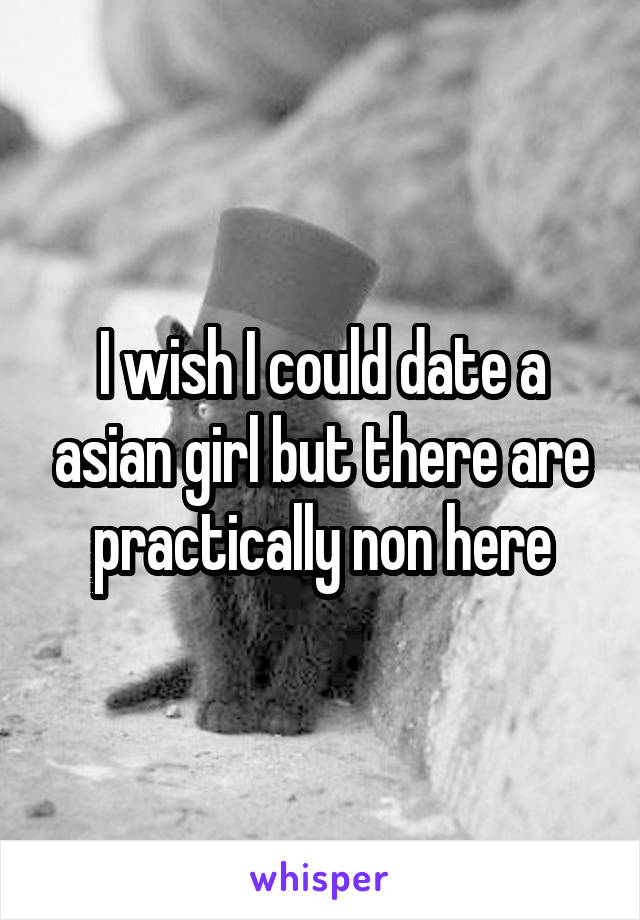 I wish I could date a asian girl but there are practically non here