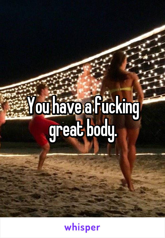 You have a fucking great body.