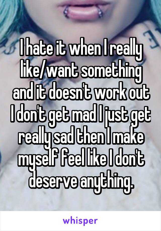 I hate it when I really like/want something and it doesn't work out I don't get mad I just get really sad then I make myself feel like I don't deserve anything.