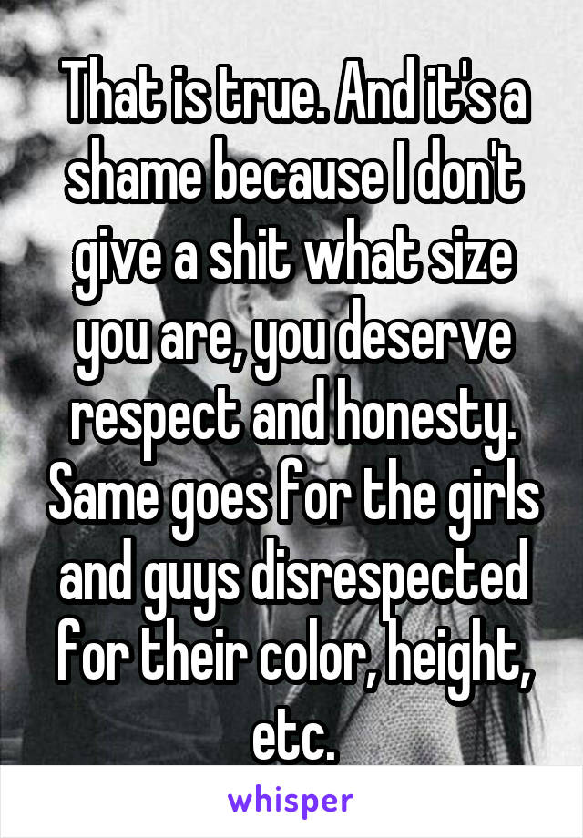 That is true. And it's a shame because I don't give a shit what size you are, you deserve respect and honesty. Same goes for the girls and guys disrespected for their color, height, etc.