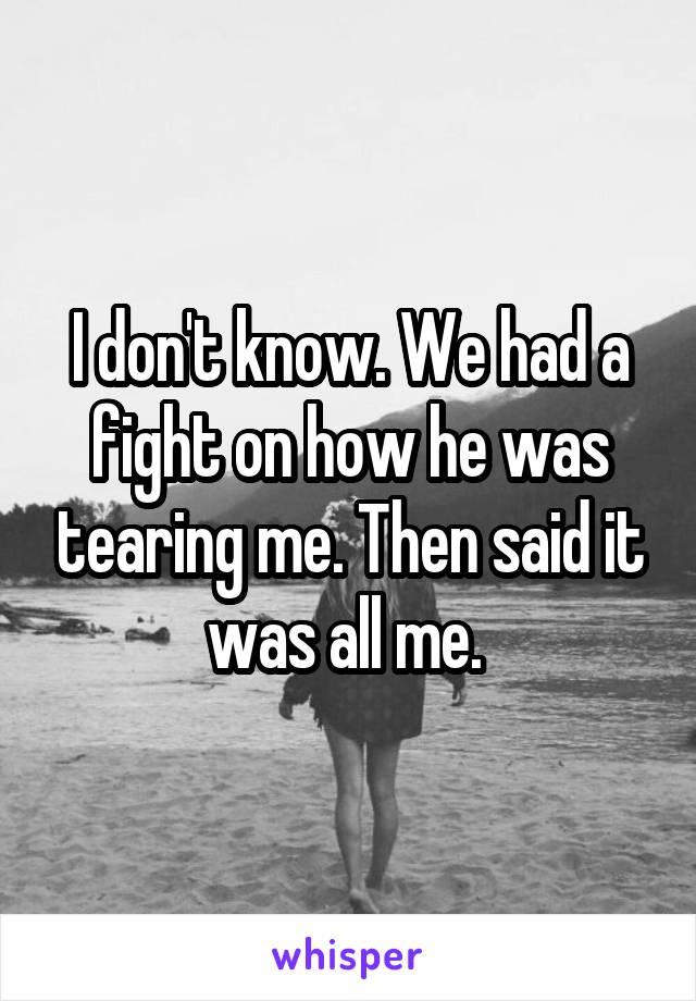 I don't know. We had a fight on how he was tearing me. Then said it was all me. 