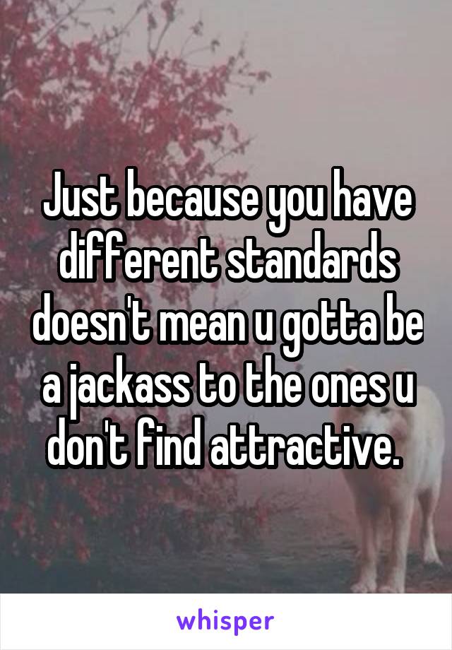 Just because you have different standards doesn't mean u gotta be a jackass to the ones u don't find attractive. 