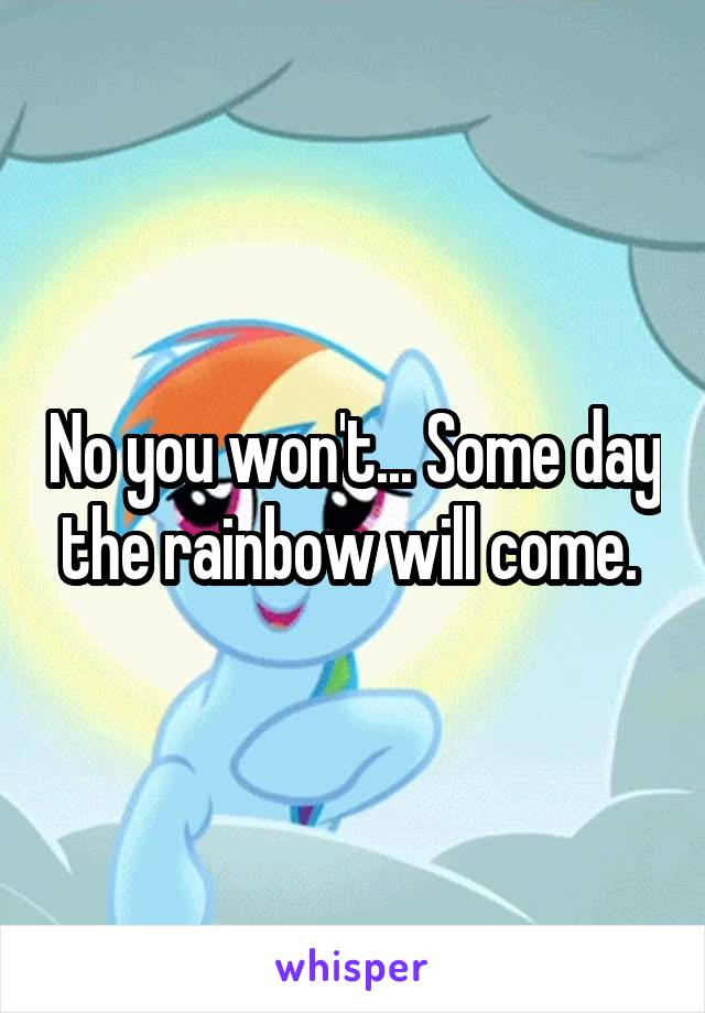 No you won't... Some day the rainbow will come. 