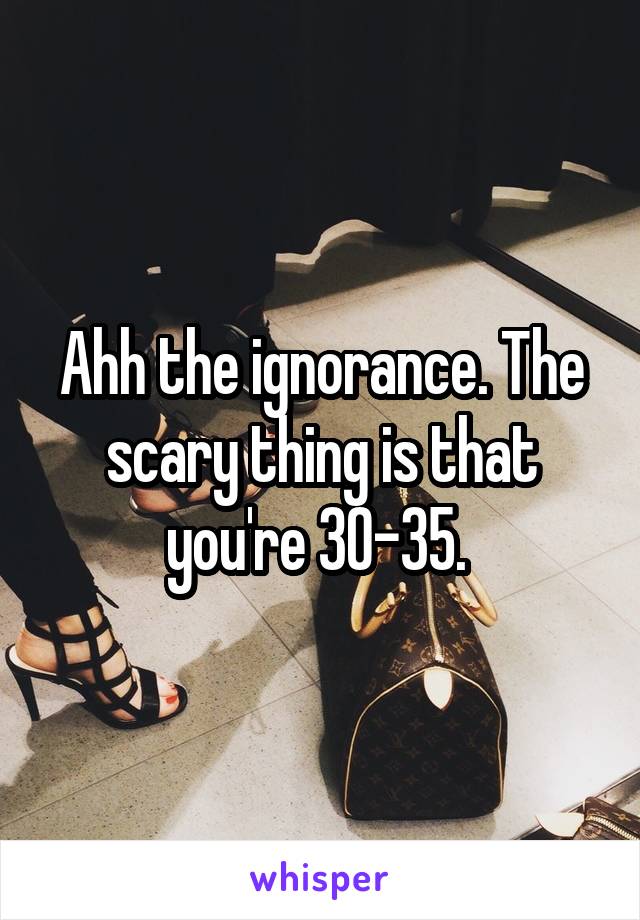 Ahh the ignorance. The scary thing is that you're 30-35. 