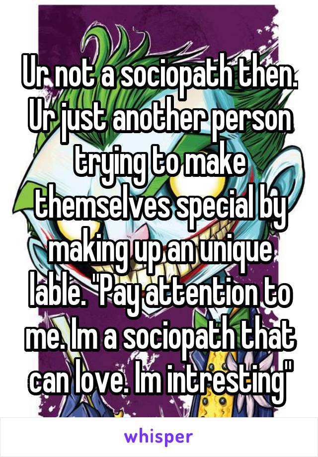 Ur not a sociopath then. Ur just another person trying to make themselves special by making up an unique lable. "Pay attention to me. Im a sociopath that can love. Im intresting"