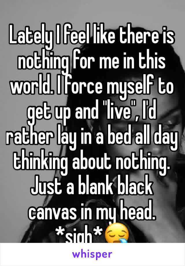 Lately I feel like there is nothing for me in this world. I force myself to get up and "live", I'd rather lay in a bed all day thinking about nothing. Just a blank black canvas in my head.   *sigh*😪