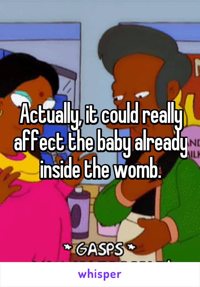 Actually, it could really affect the baby already inside the womb.