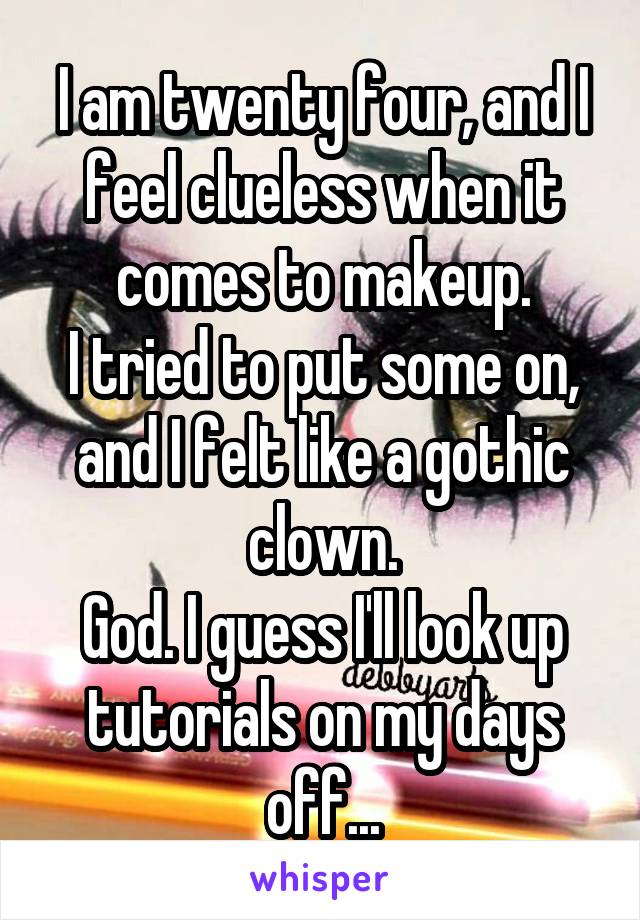 I am twenty four, and I feel clueless when it comes to makeup.
I tried to put some on, and I felt like a gothic clown.
God. I guess I'll look up tutorials on my days off...