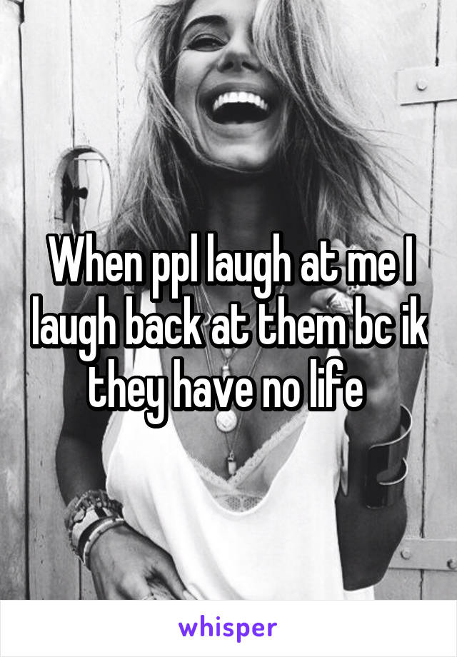 When ppl laugh at me I laugh back at them bc ik they have no life 