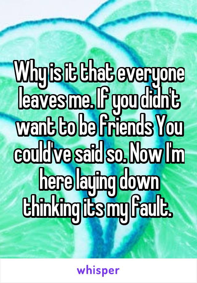 Why is it that everyone leaves me. If you didn't want to be friends You could've said so. Now I'm here laying down thinking its my fault. 