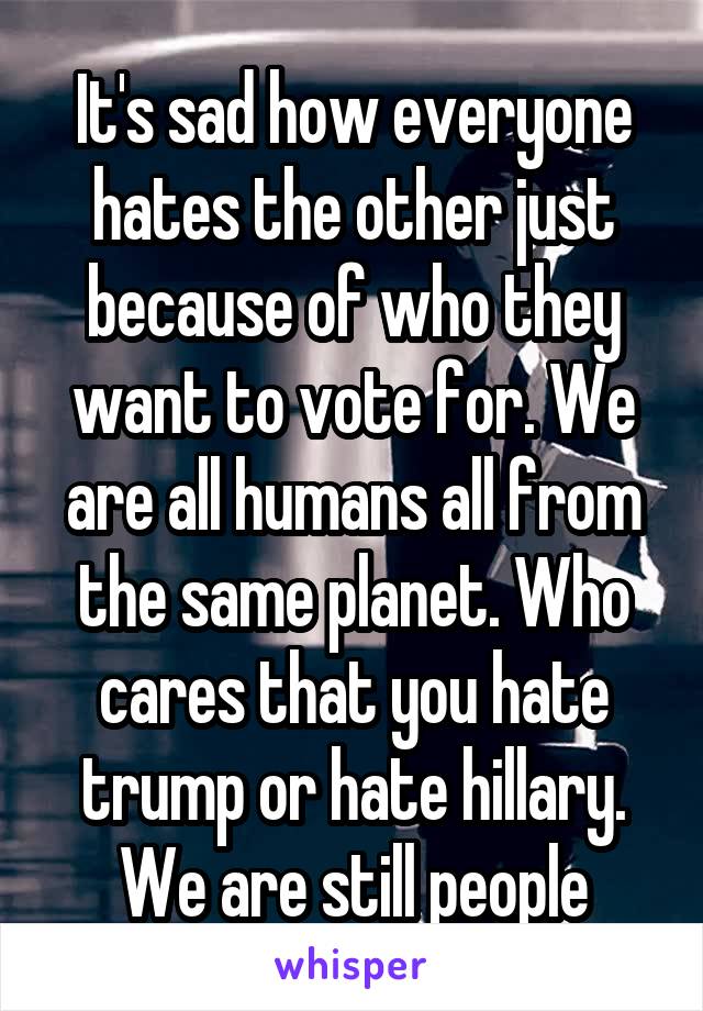 It's sad how everyone hates the other just because of who they want to vote for. We are all humans all from the same planet. Who cares that you hate trump or hate hillary. We are still people