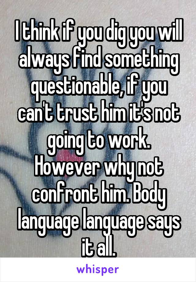 I think if you dig you will always find something questionable, if you can't trust him it's not going to work. However why not confront him. Body language language says it all.