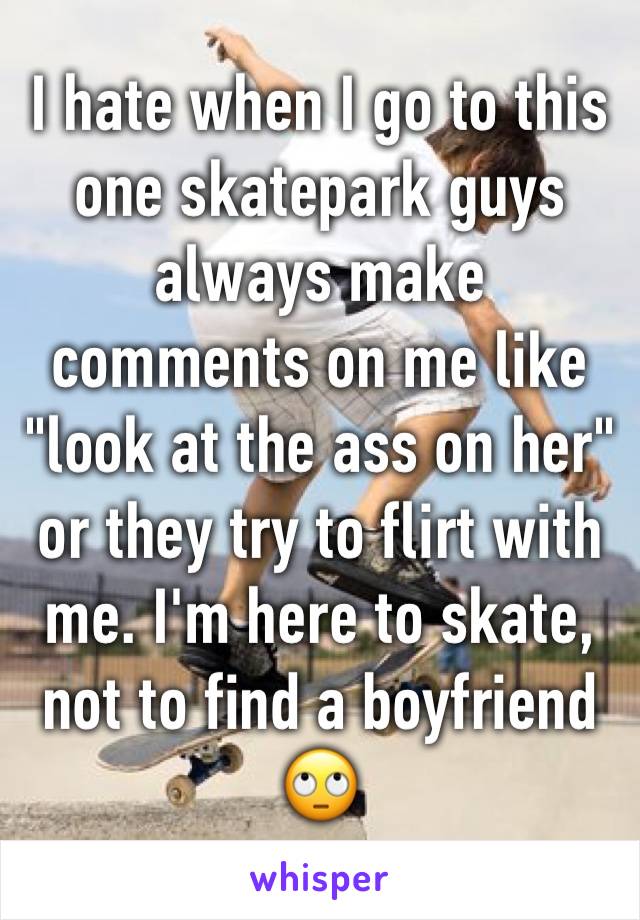 I hate when I go to this one skatepark guys always make comments on me like "look at the ass on her" or they try to flirt with me. I'm here to skate, not to find a boyfriend 🙄