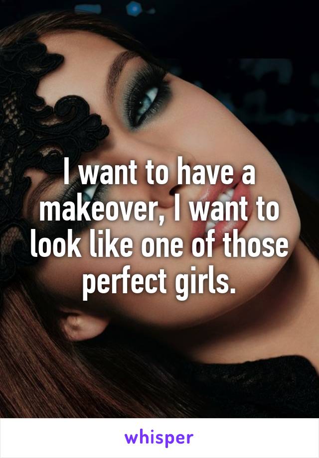 I want to have a makeover, I want to look like one of those perfect girls.