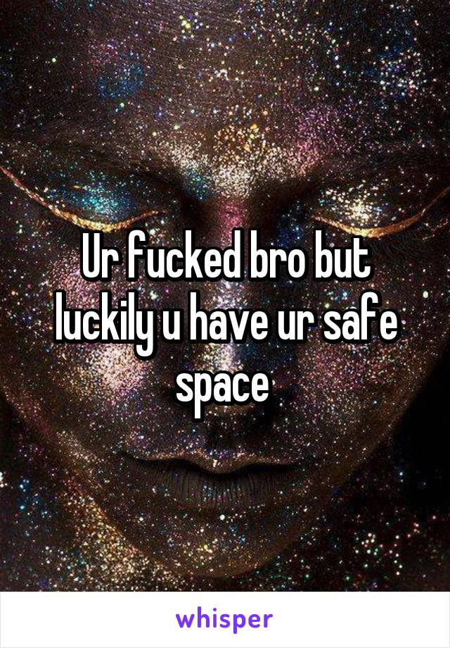 Ur fucked bro but luckily u have ur safe space 