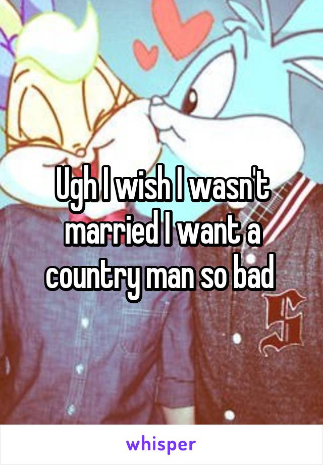 Ugh I wish I wasn't married I want a country man so bad 