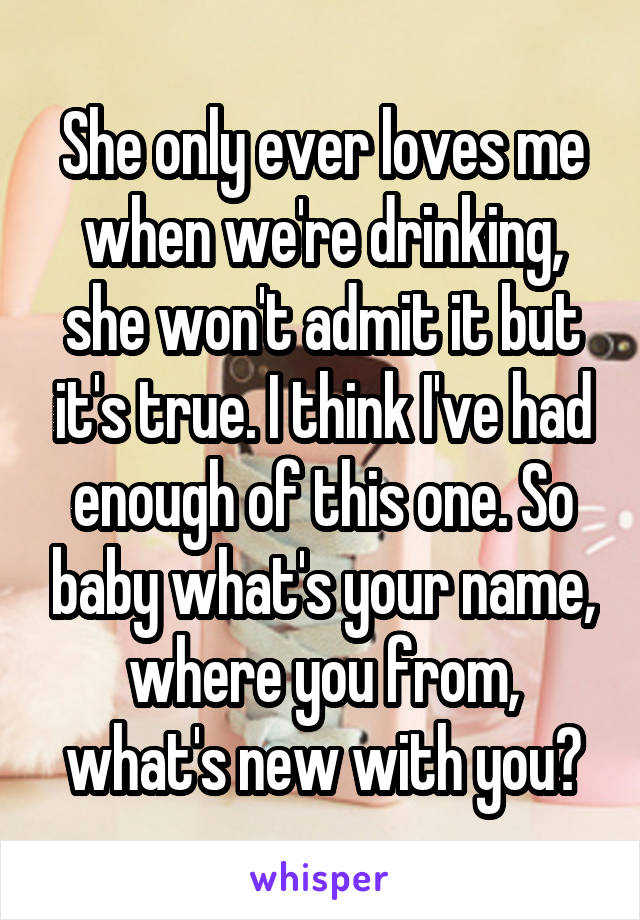 She only ever loves me when we're drinking, she won't admit it but it's true. I think I've had enough of this one. So baby what's your name, where you from, what's new with you?