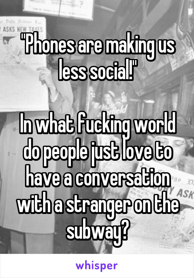 "Phones are making us less social!"

In what fucking world do people just love to have a conversation with a stranger on the subway?