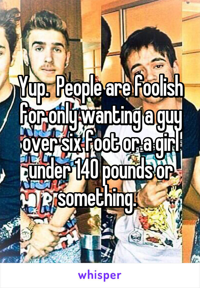 Yup.  People are foolish for only wanting a guy over six foot or a girl under 140 pounds or something.  