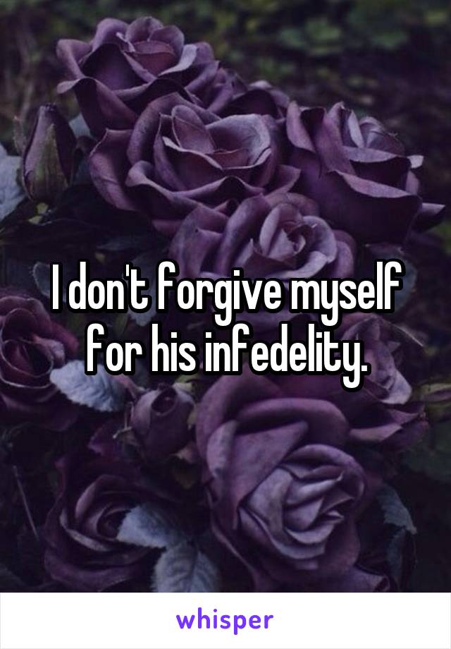 I don't forgive myself for his infedelity.