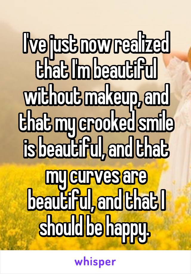 I've just now realized that I'm beautiful without makeup, and that my crooked smile is beautiful, and that my curves are beautiful, and that I should be happy. 