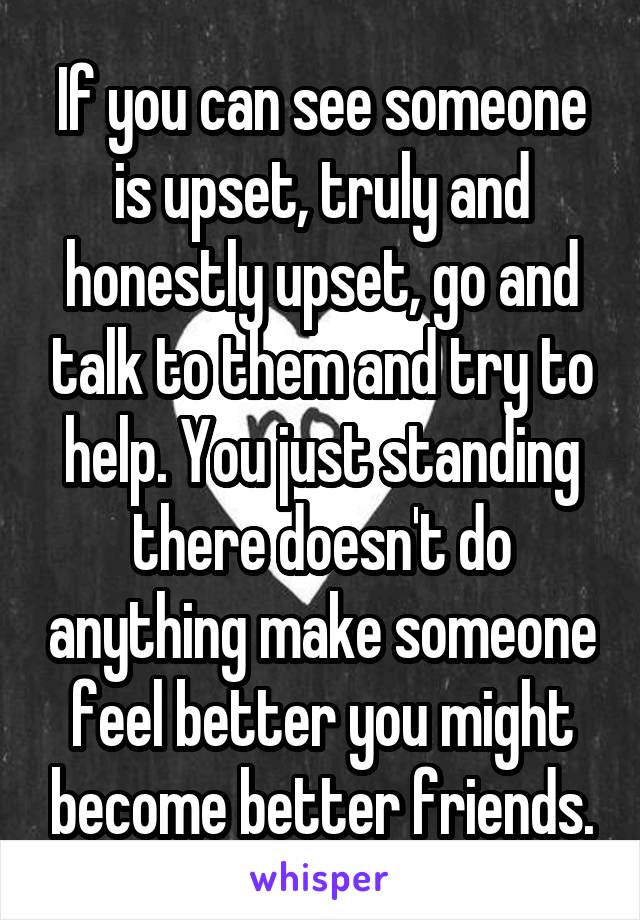 If you can see someone is upset, truly and honestly upset, go and talk to them and try to help. You just standing there doesn't do anything make someone feel better you might become better friends.