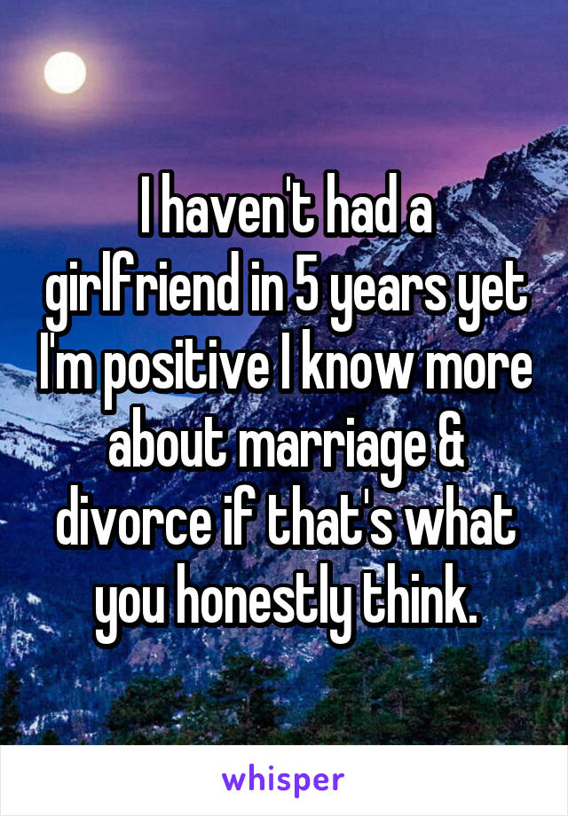 I haven't had a girlfriend in 5 years yet I'm positive I know more about marriage & divorce if that's what you honestly think.