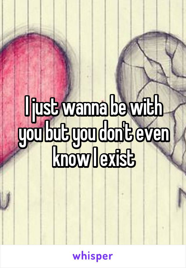 I just wanna be with you but you don't even know I exist