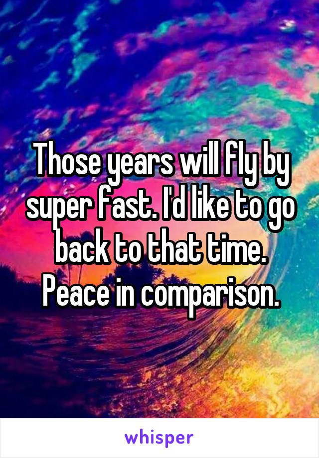 Those years will fly by super fast. I'd like to go back to that time. Peace in comparison.