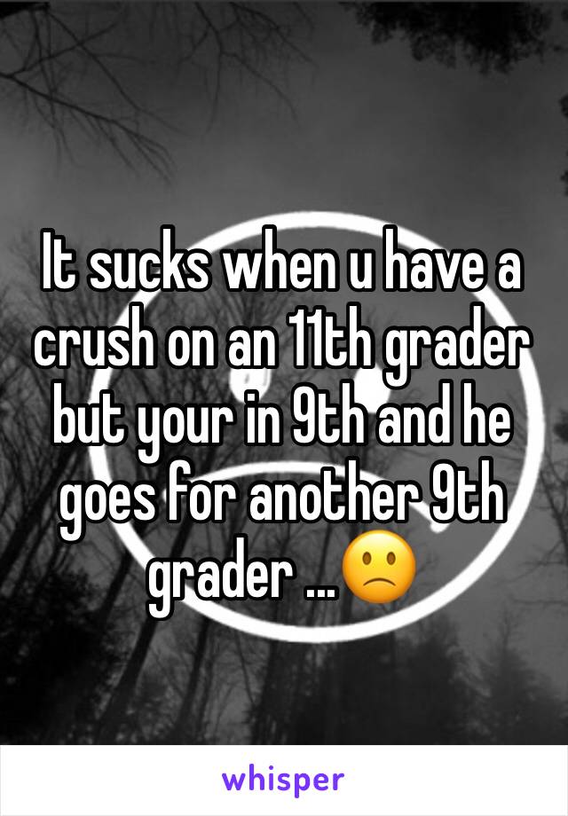 It sucks when u have a crush on an 11th grader but your in 9th and he goes for another 9th grader ...🙁