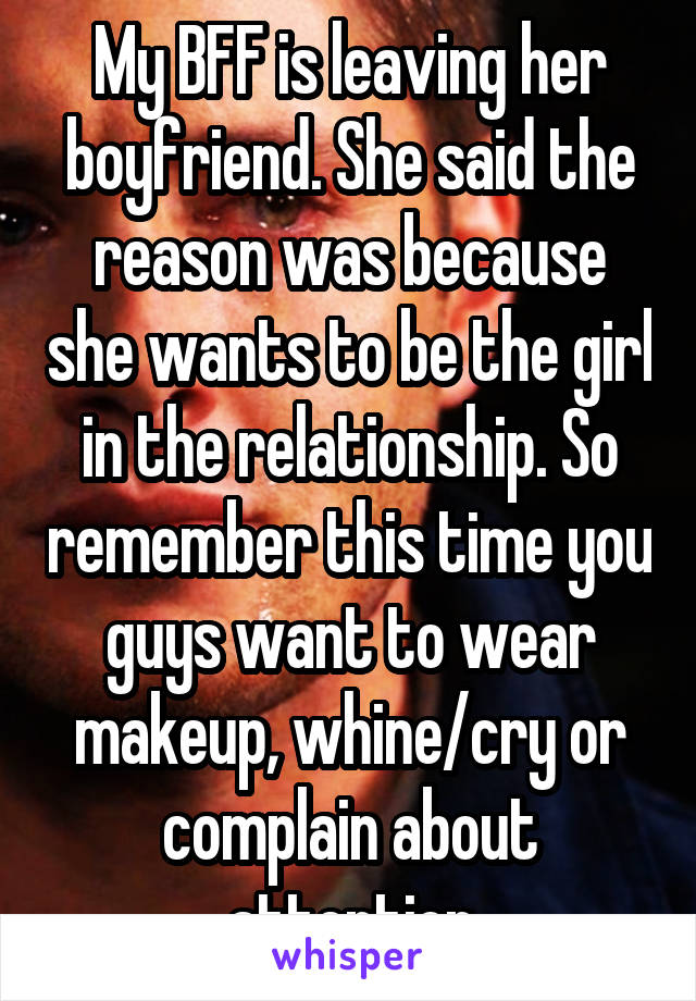 My BFF is leaving her boyfriend. She said the reason was because she wants to be the girl in the relationship. So remember this time you guys want to wear makeup, whine/cry or complain about attention