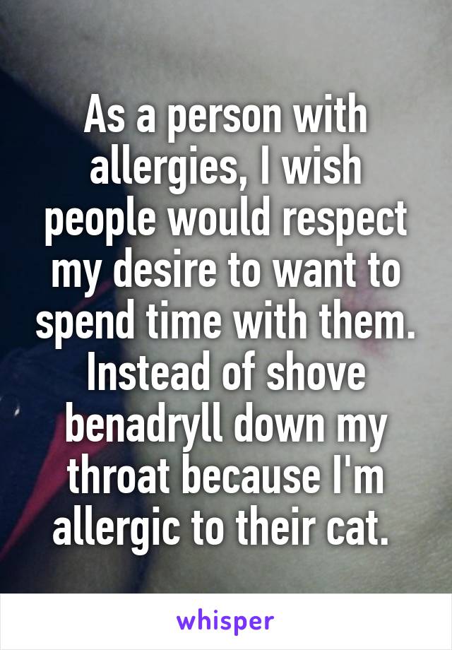 As a person with allergies, I wish people would respect my desire to want to spend time with them. Instead of shove benadryll down my throat because I'm allergic to their cat. 