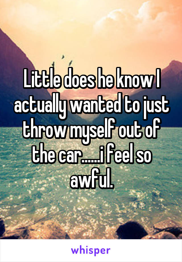 Little does he know I actually wanted to just throw myself out of the car......i feel so awful.