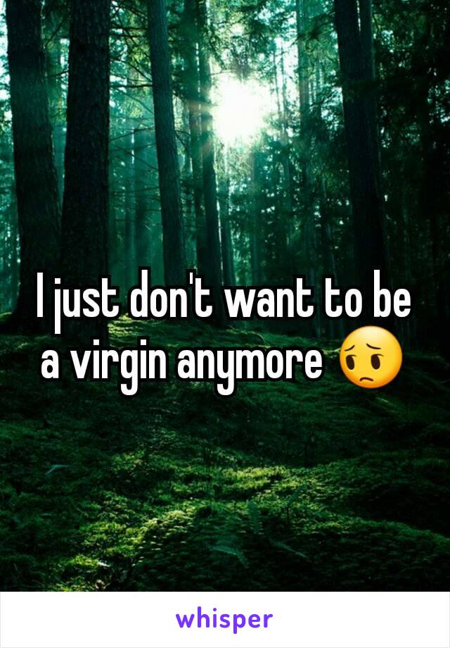 I just don't want to be a virgin anymore 😔