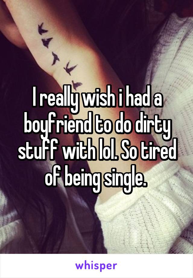 I really wish i had a boyfriend to do dirty stuff with lol. So tired of being single. 