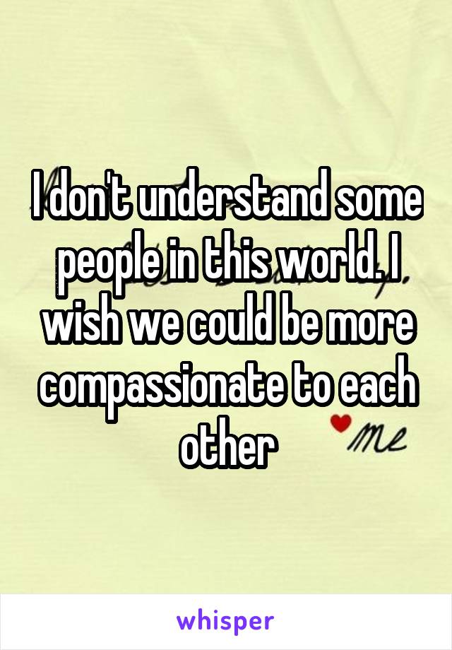 I don't understand some people in this world. I wish we could be more compassionate to each other