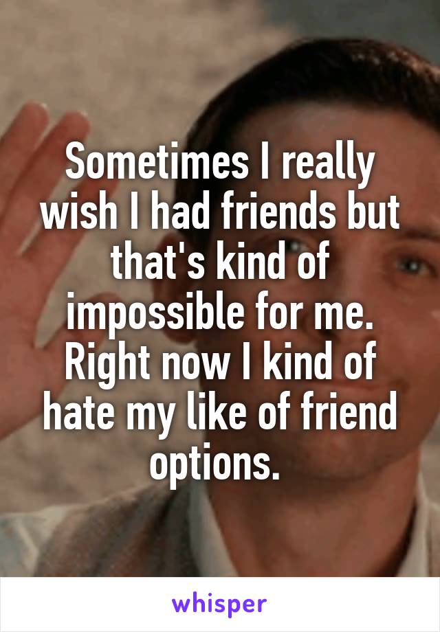 Sometimes I really wish I had friends but that's kind of impossible for me. Right now I kind of hate my like of friend options. 