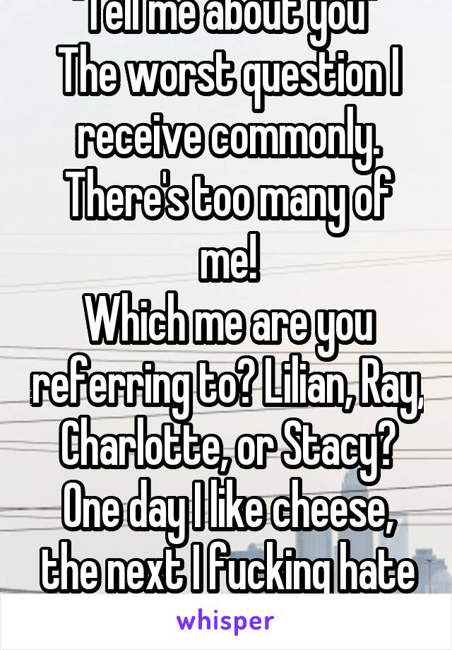 "Tell me about you" 
The worst question I receive commonly.
There's too many of me!
Which me are you referring to? Lilian, Ray, Charlotte, or Stacy?
One day I like cheese, the next I fucking hate it.