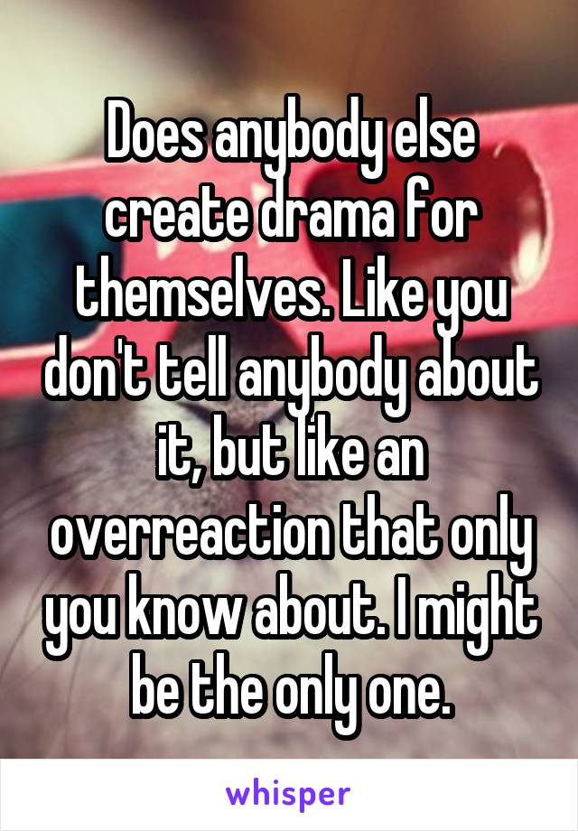 Does anybody else create drama for themselves. Like you don't tell anybody about it, but like an overreaction that only you know about. I might be the only one.