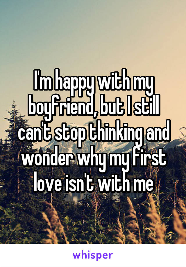 I'm happy with my boyfriend, but I still can't stop thinking and wonder why my first love isn't with me