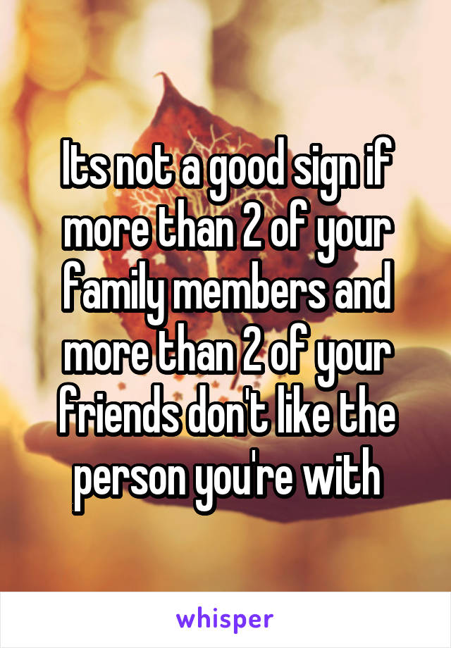 Its not a good sign if more than 2 of your family members and more than 2 of your friends don't like the person you're with