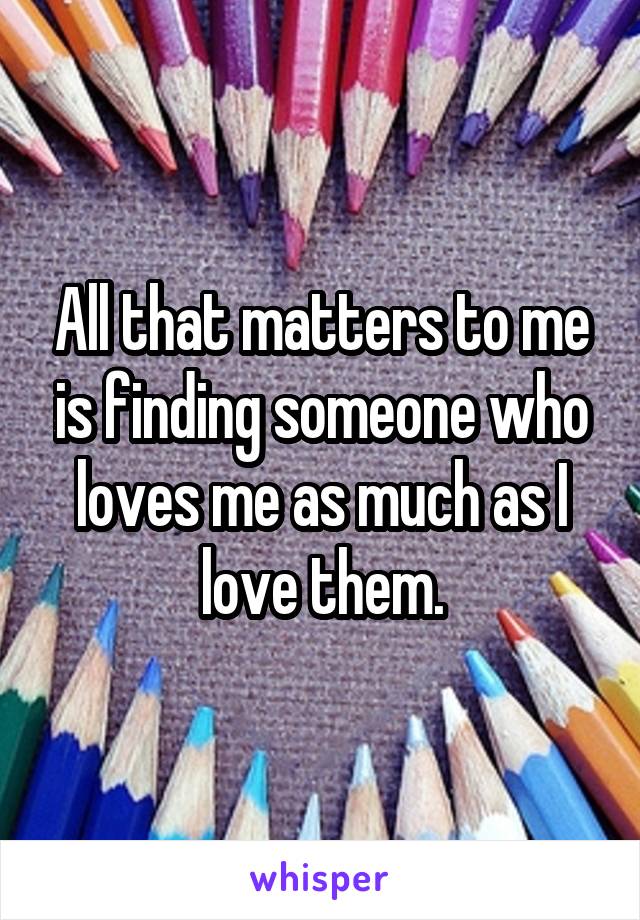 All that matters to me is finding someone who loves me as much as I love them.