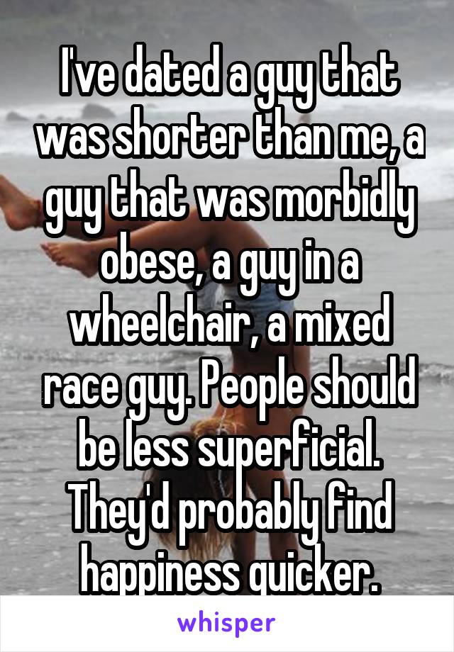 I've dated a guy that was shorter than me, a guy that was morbidly obese, a guy in a wheelchair, a mixed race guy. People should be less superficial. They'd probably find happiness quicker.