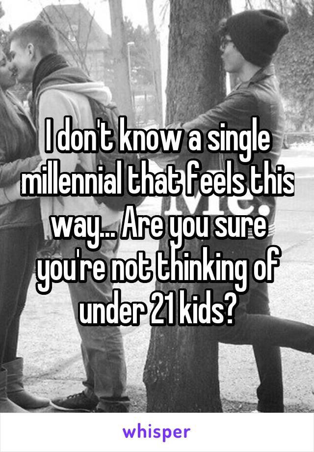 I don't know a single millennial that feels this way... Are you sure you're not thinking of under 21 kids?