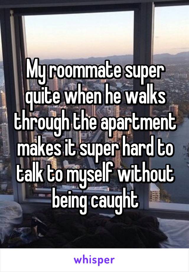 My roommate super quite when he walks through the apartment makes it super hard to talk to myself without being caught