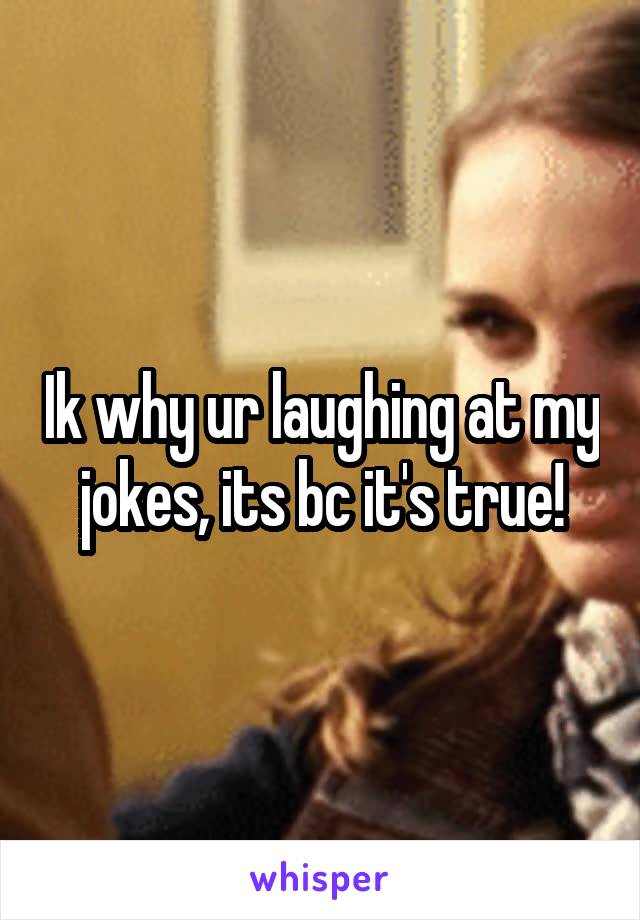 Ik why ur laughing at my jokes, its bc it's true!